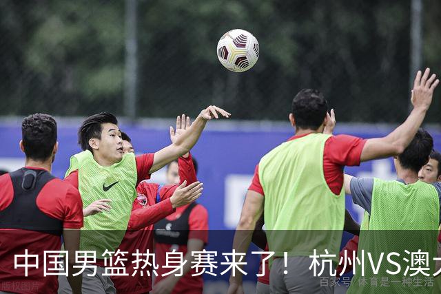 中国男篮热身赛来了！杭州VS澳大利亚 三大平台免费直播 杨瀚森缺席