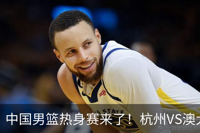 中国男篮热身赛来了！杭州VS澳大利亚 三大平台免费直播 杨瀚森缺席